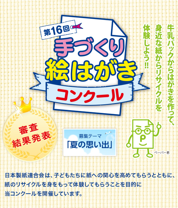 第16回手づくり絵はがきコンクール 審査結果発表［募集テーマ「夏の思い出」］　日本製紙連合会は、子どもたちに紙への関心を高めてもらうとともに、紙のリサイクルを身をもって体験してもらうことを目的に当コンクールを開催しています。