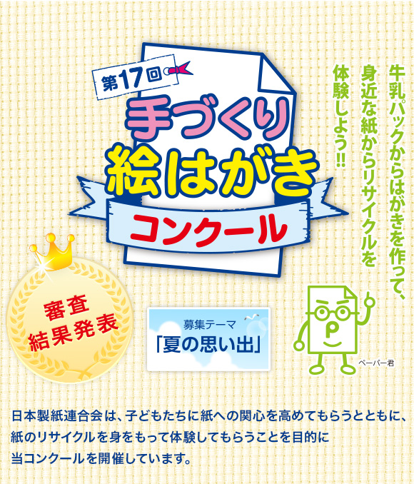 第17回手づくり絵はがきコンクール 審査結果発表［募集テーマ「夏の思い出」］　日本製紙連合会は、子どもたちに紙への関心を高めてもらうとともに、紙のリサイクルを身をもって体験してもらうことを目的に当コンクールを開催しています。